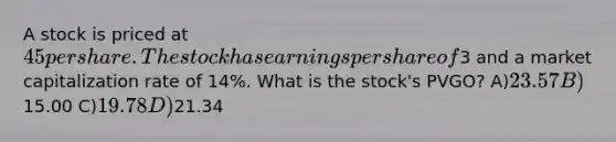 A stock is priced at 45 per share. The stock has earnings per share of3 and a market capitalization rate of 14%. What is the stock's PVGO? A)23.57 B)15.00 C)19.78 D)21.34