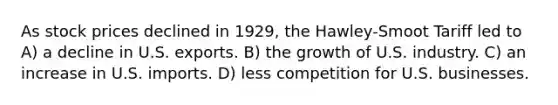 As stock prices declined in 1929, the Hawley-Smoot Tariff led to A) a decline in U.S. exports. B) the growth of U.S. industry. C) an increase in U.S. imports. D) less competition for U.S. businesses.