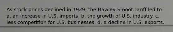 As stock prices declined in 1929, the Hawley-Smoot Tariff led to a. an increase in U.S. imports. b. the growth of U.S. industry. c. less competition for U.S. businesses. d. a decline in U.S. exports.