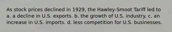 As stock prices declined in 1929, the Hawley-Smoot Tariff led to a. a decline in U.S. exports. b. the growth of U.S. industry. c. an increase in U.S. imports. d. less competition for U.S. businesses.