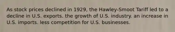 As stock prices declined in 1929, the Hawley-Smoot Tariff led to a decline in U.S. exports. the growth of U.S. industry. an increase in U.S. imports. less competition for U.S. businesses.