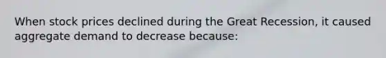 When stock prices declined during the Great Recession, it caused aggregate demand to decrease because: