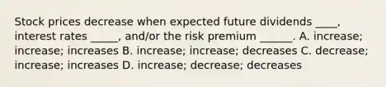 Stock prices decrease when expected future dividends ____, interest rates _____, and/or the risk premium ______. A. increase; increase; increases B. increase; increase; decreases C. decrease; increase; increases D. increase; decrease; decreases