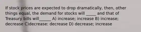 If stock prices are expected to drop dramatically, then, other things equal, the demand for stocks will _____ and that of Treasury bills will______ A) increase; increase B) increase; decrease C)decrease: decrease D) decrease; increase