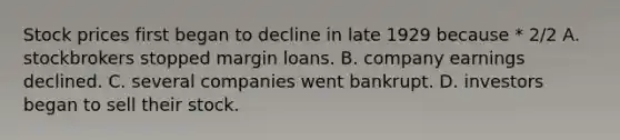 Stock prices first began to decline in late 1929 because * 2/2 A. stockbrokers stopped margin loans. B. company earnings declined. C. several companies went bankrupt. D. investors began to sell their stock.