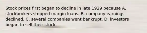 Stock prices first began to decline in late 1929 because A. stockbrokers stopped margin loans. B. company earnings declined. C. several companies went bankrupt. D. investors began to sell their stock.