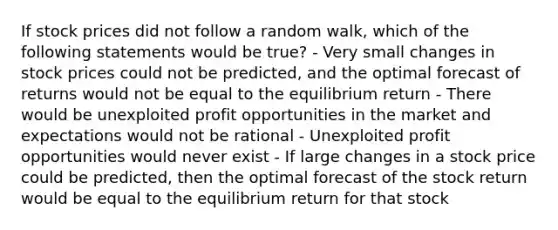 If stock prices did not follow a random walk, which of the following statements would be​ true? - Very small changes in stock prices could not be​ predicted, and the optimal forecast of returns would not be equal to the equilibrium return - There would be unexploited profit opportunities in the market and expectations would not be rational - Unexploited profit opportunities would never exist - If large changes in a stock price could be​ predicted, then the optimal forecast of the stock return would be equal to the equilibrium return for that stock