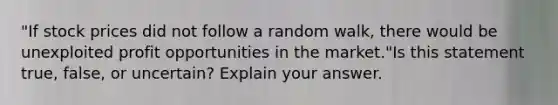 "If stock prices did not follow a random walk, there would be unexploited profit opportunities in the market."Is this statement true, false, or uncertain? Explain your answer.