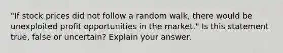 "If stock prices did not follow a random walk, there would be unexploited profit opportunities in the market." Is this statement true, false or uncertain? Explain your answer.