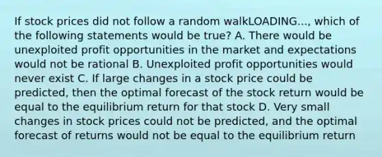 If stock prices did not follow a random walkLOADING...​, which of the following statements would be​ true? A. There would be unexploited profit opportunities in the market and expectations would not be rational B. Unexploited profit opportunities would never exist C. If large changes in a stock price could be​ predicted, then the optimal forecast of the stock return would be equal to the equilibrium return for that stock D. Very small changes in stock prices could not be​ predicted, and the optimal forecast of returns would not be equal to the equilibrium return