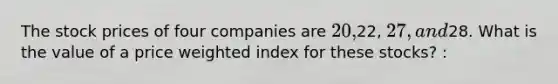 The stock prices of four companies are 20,22, 27, and28. What is the value of a price weighted index for these stocks? :