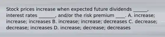 Stock prices increase when expected future dividends ______, interest rates _______, and/or the risk premium ____. A. increase; increase; increases B. increase; increase; decreases C. decrease; decrease; increases D. increase; decrease; decreases