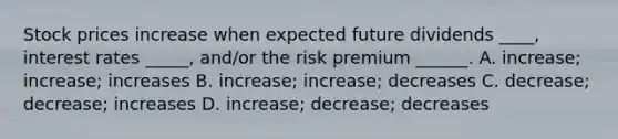 Stock prices increase when expected future dividends ____, interest rates _____, and/or the risk premium ______. A. increase; increase; increases B. increase; increase; decreases C. decrease; decrease; increases D. increase; decrease; decreases