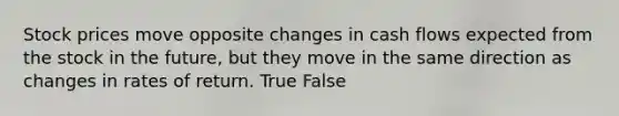 Stock prices move opposite changes in cash flows expected from the stock in the future, but they move in the same direction as changes in rates of return. True False