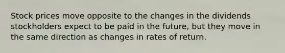 Stock prices move opposite to the changes in the dividends stockholders expect to be paid in the future, but they move in the same direction as changes in rates of return.