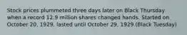 Stock prices plummeted three days later on Black Thursday when a record 12.9 million shares changed hands. Started on October 20, 1929. lasted until October 29, 1929.(Black Tuesday)