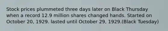 Stock prices plummeted three days later on Black Thursday when a record 12.9 million shares changed hands. Started on October 20, 1929. lasted until October 29, 1929.(Black Tuesday)