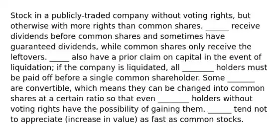 Stock in a publicly-traded company without voting rights, but otherwise with more rights than common shares. ______ receive dividends before common shares and sometimes have guaranteed dividends, while common shares only receive the leftovers. _____ also have a prior claim on capital in the event of liquidation; if the company is liquidated, all ________ holders must be paid off before a single common shareholder. Some _______ are convertible, which means they can be changed into common shares at a certain ratio so that even ________ holders without voting rights have the possibility of gaining them. ______ tend not to appreciate (increase in value) as fast as common stocks.