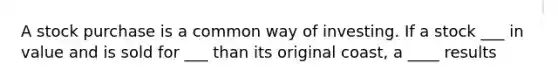 A stock purchase is a common way of investing. If a stock ___ in value and is sold for ___ than its original coast, a ____ results
