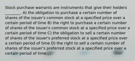 Stock purchase warrants are instruments that give their holders ________. A) the obligation to purchase a certain number of shares of the issuer's common stock at a specified price over a certain period of time B) the right to purchase a certain number of shares of the issuer's common stock at a specified price over a certain period of time C) the obligation to sell a certain number of shares of the issuer's preferred stock at a specified price over a certain period of time D) the right to sell a certain number of shares of the issuer's preferred stock at a specified price over a certain period of time