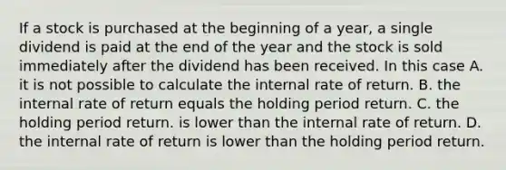 If a stock is purchased at the beginning of a year, a single dividend is paid at the end of the year and the stock is sold immediately after the dividend has been received. In this case A. it is not possible to calculate the internal rate of return. B. the internal rate of return equals the holding period return. C. the holding period return. is lower than the internal rate of return. D. the internal rate of return is lower than the holding period return.