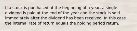 If a stock is purchased at the beginning of a year, a single dividend is paid at the end of the year and the stock is sold immediately after the dividend has been received. In this case the internal rate of return equals the holding period return.