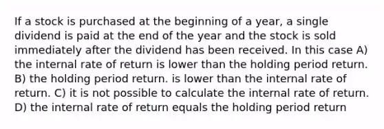 If a stock is purchased at the beginning of a year, a single dividend is paid at the end of the year and the stock is sold immediately after the dividend has been received. In this case A) the internal rate of return is lower than the holding period return. B) the holding period return. is lower than the internal rate of return. C) it is not possible to calculate the internal rate of return. D) the internal rate of return equals the holding period return