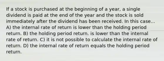 If a stock is purchased at the beginning of a year, a single dividend is paid at the end of the year and the stock is sold immediately after the dividend has been received. In this case... A) the internal rate of return is lower than the holding period return. B) the holding period return. is lower than the internal rate of return. C) it is not possible to calculate the internal rate of return. D) the internal rate of return equals the holding period return.