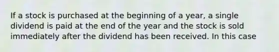 If a stock is purchased at the beginning of a year, a single dividend is paid at the end of the year and the stock is sold immediately after the dividend has been received. In this case