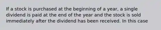 If a stock is purchased at the beginning of a​ year, a single dividend is paid at the end of the year and the stock is sold immediately after the dividend has been received. In this case