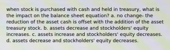 when stock is purchased with cash and held in treasury, what is the impact on the balance sheet equation? a. no change- the reduction of the asset cash is offset with the addition of the asset treasury stock. b. assets decrease and stockholders' equity increases. c. assets increase and stockholders' equity decreases. d. assets decrease and stockholders' equity decreases.