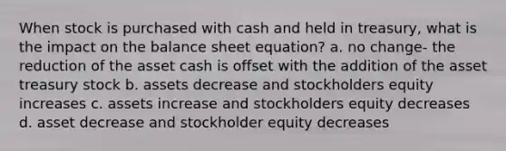 When stock is purchased with cash and held in treasury, what is the impact on the balance sheet equation? a. no change- the reduction of the asset cash is offset with the addition of the asset treasury stock b. assets decrease and stockholders equity increases c. assets increase and stockholders equity decreases d. asset decrease and stockholder equity decreases