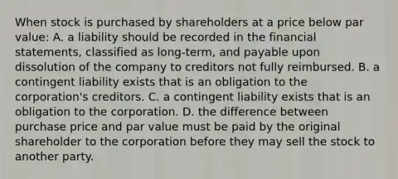 When stock is purchased by shareholders at a price below par value: A. a liability should be recorded in the financial statements, classified as long-term, and payable upon dissolution of the company to creditors not fully reimbursed. B. a contingent liability exists that is an obligation to the corporation's creditors. C. a contingent liability exists that is an obligation to the corporation. D. the difference between purchase price and par value must be paid by the original shareholder to the corporation before they may sell the stock to another party.