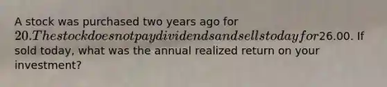 A stock was purchased two years ago for 20. The stock does not pay dividends and sells today for26.00. If sold today, what was the annual realized return on your investment?