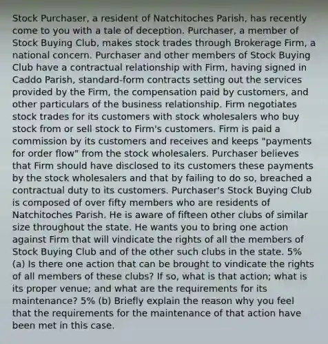 Stock Purchaser, a resident of Natchitoches Parish, has recently come to you with a tale of deception. Purchaser, a member of Stock Buying Club, makes stock trades through Brokerage Firm, a national concern. Purchaser and other members of Stock Buying Club have a contractual relationship with Firm, having signed in Caddo Parish, standard-form contracts setting out the services provided by the Firm, the compensation paid by customers, and other particulars of the business relationship. Firm negotiates stock trades for its customers with stock wholesalers who buy stock from or sell stock to Firm's customers. Firm is paid a commission by its customers and receives and keeps "payments for order flow" from the stock wholesalers. Purchaser believes that Firm should have disclosed to its customers these payments by the stock wholesalers and that by failing to do so, breached a contractual duty to its customers. Purchaser's Stock Buying Club is composed of over fifty members who are residents of Natchitoches Parish. He is aware of fifteen other clubs of similar size throughout the state. He wants you to bring one action against Firm that will vindicate the rights of all the members of Stock Buying Club and of the other such clubs in the state. 5% (a) Is there one action that can be brought to vindicate the rights of all members of these clubs? If so, what is that action; what is its proper venue; and what are the requirements for its maintenance? 5% (b) Briefly explain the reason why you feel that the requirements for the maintenance of that action have been met in this case.