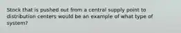 Stock that is pushed out from a central supply point to distribution centers would be an example of what type of system?