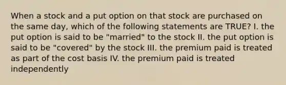 When a stock and a put option on that stock are purchased on the same day, which of the following statements are TRUE? I. the put option is said to be "married" to the stock II. the put option is said to be "covered" by the stock III. the premium paid is treated as part of the cost basis IV. the premium paid is treated independently