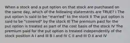 When a stock and a put option on that stock are purchased on the same day, which of the following statements are TRUE? I The put option is said to be "married" to the stock II The put option is said to be "covered" by the stock III The premium paid for the put option is treated as part of the cost basis of the stock IV The premium paid for the put option is treated independently of the stock position A I and III B I and IV C II and III D II and IV