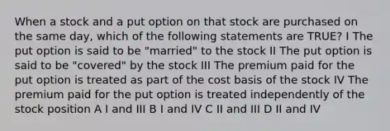 When a stock and a put option on that stock are purchased on the same day, which of the following statements are TRUE? I The put option is said to be "married" to the stock II The put option is said to be "covered" by the stock III The premium paid for the put option is treated as part of the cost basis of the stock IV The premium paid for the put option is treated independently of the stock position A I and III B I and IV C II and III D II and IV