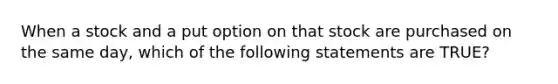 When a stock and a put option on that stock are purchased on the same day, which of the following statements are TRUE?