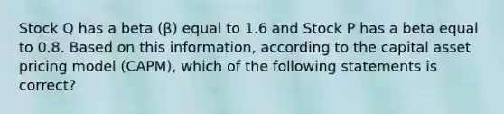 Stock Q has a beta (β) equal to 1.6 and Stock P has a beta equal to 0.8. Based on this information, according to the capital asset pricing model (CAPM), which of the following statements is correct?