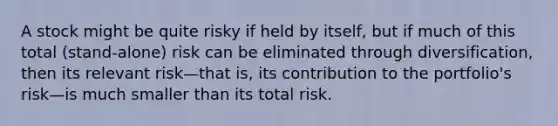 A stock might be quite risky if held by itself, but if much of this total (stand-alone) risk can be eliminated through diversification, then its relevant risk—that is, its contribution to the portfolio's risk—is much smaller than its total risk.