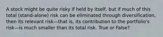 A stock might be quite risky if held by itself, but if much of this total (stand-alone) risk can be eliminated through diversification, then its relevant risk—that is, its contribution to the portfolio's risk—is much smaller than its total risk. True or False?