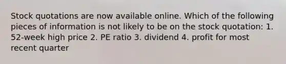 Stock quotations are now available online. Which of the following pieces of information is not likely to be on the stock quotation: 1. 52-week high price 2. PE ratio 3. dividend 4. profit for most recent quarter