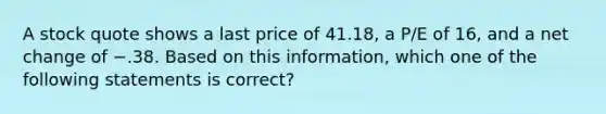 A stock quote shows a last price of 41.18, a P/E of 16, and a net change of −.38. Based on this information, which one of the following statements is correct?