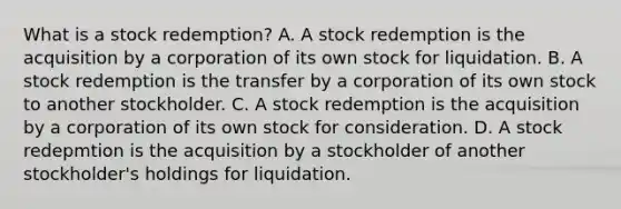 What is a stock​ redemption? A. A stock redemption is the acquisition by a corporation of its own stock for liquidation. B. A stock redemption is the transfer by a corporation of its own stock to another stockholder. C. A stock redemption is the acquisition by a corporation of its own stock for consideration. D. A stock redepmtion is the acquisition by a stockholder of another​ stockholder's holdings for liquidation.