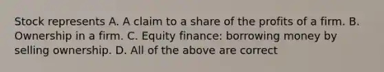 Stock represents A. A claim to a share of the profits of a firm. B. Ownership in a firm. C. Equity finance: borrowing money by selling ownership. D. All of the above are correct