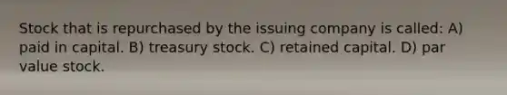 Stock that is repurchased by the issuing company is called: A) paid in capital. B) treasury stock. C) retained capital. D) par value stock.