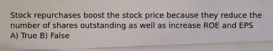 Stock repurchases boost the stock price because they reduce the number of shares outstanding as well as increase ROE and EPS A) True B) False