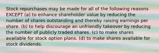 Stock repurchases may be made for all of the following reasons EXCEPT (a) to enhance shareholder value by reducing the number of shares outstanding and thereby raising earnings per share. (b) to help discourage an unfriendly takeover by reducing the number of publicly traded shares. (c) to make shares available for stock option plans. (d) to make shares available for stock dividends.